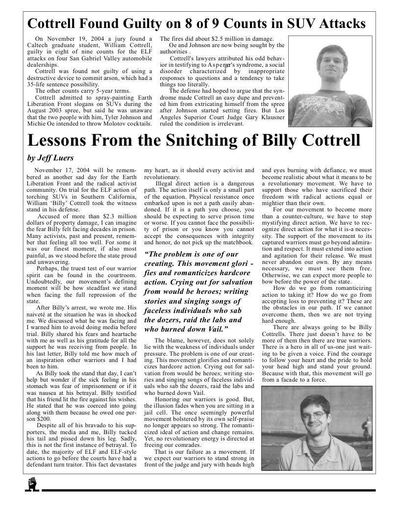 Cottrell Found Guilty on 8 of 9 Counts in SUV Attacks  On November 19, 2004 a jury found a Caltech graduate student, William Cottrell, guilty in cight of nine counts for the ELF attacks on four San Gabricl Valley automobile dealerships.  Cottrell was found not guilty of using a destructive device to commit arson, which had 35.life sentence possibility.  ‘The other counts carry 5-year terms.  Cottrell admitted to spray-paintingEarth Liberation Front slogans on SUVs during the August 2003 spree, but said he was unaware that the two people with him, Tyler Johnson and Michic Oc intended to throw Molotov cockiails.  “The fires did about $2.5 million in damage. ‘Oc and Johnson are now being sought by the authorities Cottrells lawyers atiributed his odd behav- rin testifying 10 Aspens’s syndrome, a social disorder characterized by  inappropriate responses to questions and 4 tendency o take  things too literally.  “The defense had hoped to argue that the syn- drome made Cottrell an casy dupe and prevent- ed him from extricating himself from the spree after Johnson started setting fires. But Los Angeles Superior Court Judge Gary Klausner ruled the condition is irrelevan.  Lessons From the Snitching of Billy Cottrell  by Jeff Luers  November 17, 2004 will be remem- bered as another sad day for the Earth Liberation Front and the’ radical activist community. On trial for the ELF action of torching SUVs in Southern California, William *Billy® Cottrell took the witness stand in his defense.  Accused of more than $2.3 million dollars of property damage, I can imagine the fear Billy felt facing decades in prison. Many activists, past and present, reme- ber that feeling all too well. For some it was our finest moment, if also most painful, a5 we stood before the state proud and unvavering.  Perhaps, the truest test of our warrior spirit can be found in the courtroom. Undoubtedly. our movement’s defining moment will be how steadfast we stand when facing the full repression of the state.  “After Billy’s arrest, we wrote me. His naiveté at the situation he was in shocked me. We discussed what he was facing and I’warned him 1o avoid doing media before trial. Billy shared his fears and heartache with me 25 well as his gratitude for all the support he was receiving from people. In his last letter, Billy told me how much of an inspiration other warriors and | had been to him.  As Billy took the stand that day. 1 can’t help but wonder if the sick feeling in his stomach was fear of imprisonment or if it was nausea at his betrayal. Billy testified that is friend lit the fre against his wishes. He stated that he was coerced into going along with them because he owed one per- son $200.  Despite all of his bravado to his sup- porters, the media and me, Billy tucked his tail and pissed down his leg. Sadly. this is not the first instance of betrayal. To date, the majority of ELF and ELF-siyle actions to go before the courts have had a defendant turn traitor. This fact devastates  my heart, as it should every activist and revolutionary.  Illegal direct action is a dangerous path. The action itself is only a small part of the equation. Physical resistance once embarked upon is not a path casily aban- doned. IF it is a path you choose, you should be expecting 1o serve prison fime or worse. If you cannot face the possibili- ty of prison or you know you cannot accept the consequences with integrity and honor, do not pick up the matchbook.  “The problem is one of our creating. This movement glori - fies and romanticizes hardcore action. Crying out for salvation from would be heroes; writing Stories and singing songs of Jaceless individuals who sab the dogers, raid the labs and who burned down Vail.”  The blame, however, does not solely lic with the weakness of individuals under pressure. The proble is one of our creat- Ing. This movement glorifies and romanti- cizes hardcore action. Crying out for sal. vation from would be heroes: writing sto- ries and singing songs of faceless individ- uals who sab the dozers, raid the labs and who burned down Vail.  Honoring our warriors is good. But, the illusion fades when you are siting in & jail cell. The once scemingly powerful movement bolstered by its own self-praise no longer appears so strong. The romanti- cized ideal of action and change remains, Yet, no revolutionary energy is direeted ai freding our comrades.  “That is our failure as a movement. If we expect our warriors to stand strong in front of the judge and jury with heads high  and eyes burning with defiance, we must become realistic about what it means 1o be a revolutionary movement. We have to support those who have sacrificed their freedom with radical actions equal or mightier than their own,  For our movement to become more than a counter-culture, we have to stop mystifying direct action. We have to rec- ognize direct action for what it is-a neces. sity. The support of the movement to its captured warriors must go beyond admira- tion and respect. It must extend into action and agitation for their release. We must never abandon our own. By any means necessary, we must see them  fre. Otherwise, we can expect more people to bow before the power of the state.  How do we go from romanticizing action 1o taking it? How do we go from accepting loss to preventing it? These are the obstacles in our path. If we cannot overcome them, then we are not irying hard enough.  There are always going to be Billy Cottrells. There just doesn’t have to be more of them then there are true wariors ‘There is a hero in all of us-one just wait- ing to be given a voice. Find the courage to follow your heart and the pride to hold your head high and stand your ground. Because with that, this movement will go from a facade to 3 force,  A  